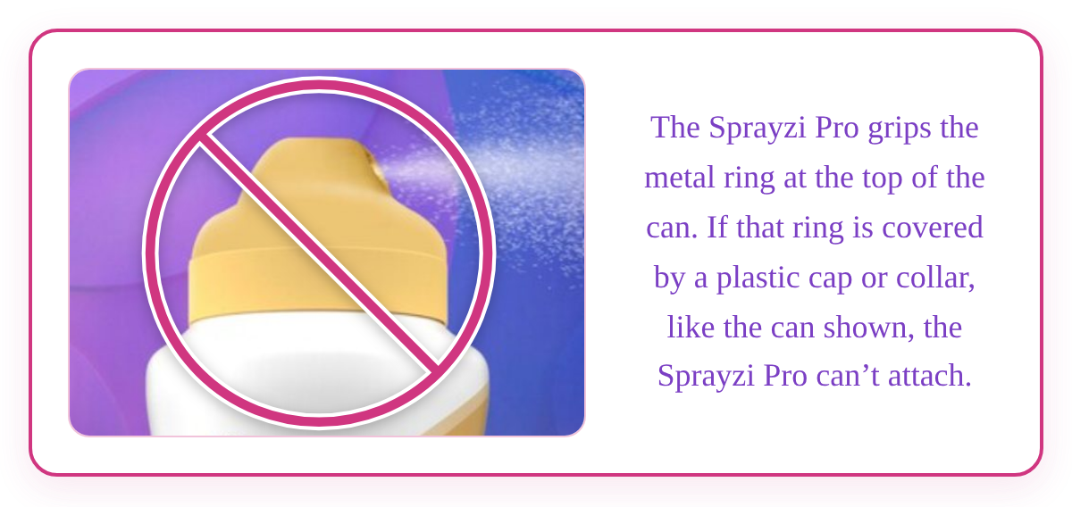 Compatibility notice: The Sprayzi Pro grips the metal ring at the top of the can. If that ring is covered by a plastic cap or collar, the Sprayzi Pro can't attach.